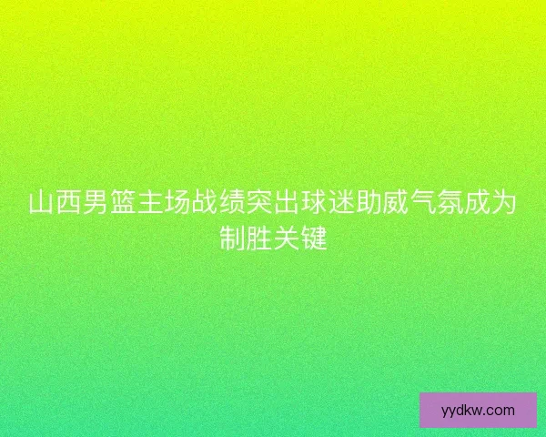 山西男篮主场战绩突出球迷助威气氛成为制胜关键
