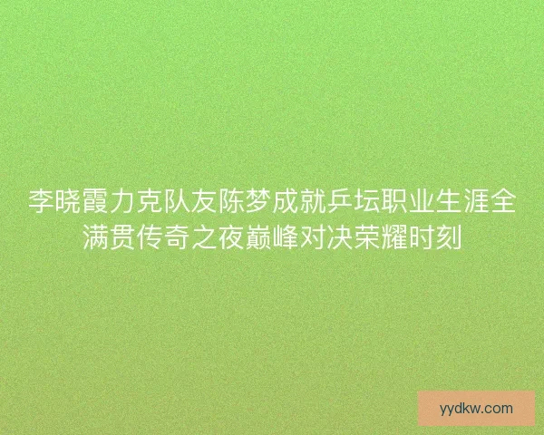 李晓霞力克队友陈梦成就乒坛职业生涯全满贯传奇之夜巅峰对决荣耀时刻