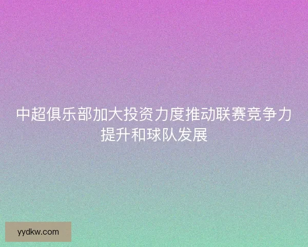 中超俱乐部加大投资力度推动联赛竞争力提升和球队发展