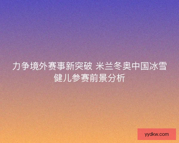 力争境外赛事新突破 米兰冬奥中国冰雪健儿参赛前景分析