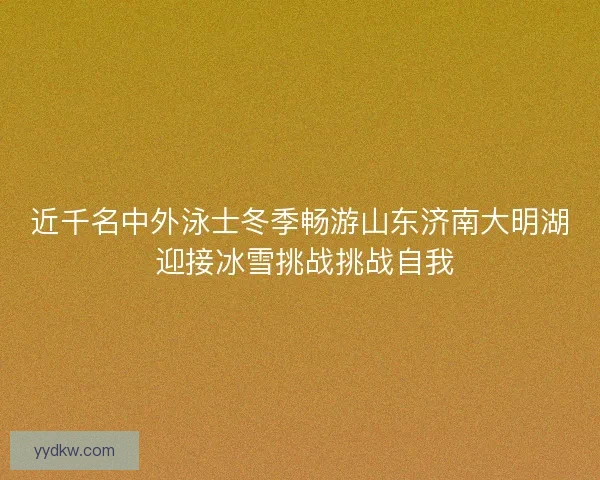 近千名中外泳士冬季畅游山东济南大明湖 迎接冰雪挑战挑战自我